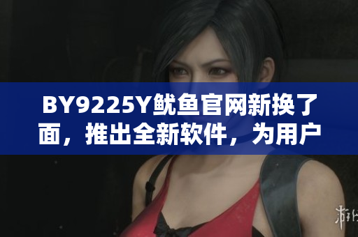 BY9225Y魷魚(yú)官網(wǎng)新?lián)Q了面，推出全新軟件，為用戶(hù)帶來(lái)更好體驗(yàn)
