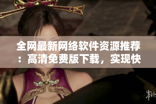 全網(wǎng)最新網(wǎng)絡(luò)軟件資源推薦：高清免費(fèi)版下載，實(shí)現(xiàn)快速暢游互聯(lián)網(wǎng)