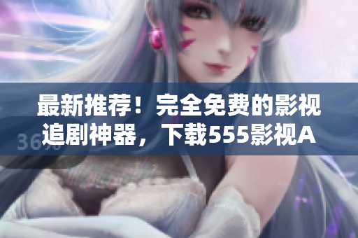 最新推薦！完全免費(fèi)的影視追劇神器，下載555影視APP體驗(yàn)吧！