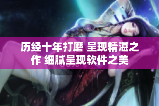 歷經(jīng)十年打磨 呈現(xiàn)精湛之作 細(xì)膩呈現(xiàn)軟件之美