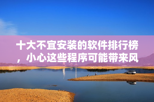 十大不宜安裝的軟件排行榜，小心這些程序可能帶來風(fēng)險(xiǎn)!