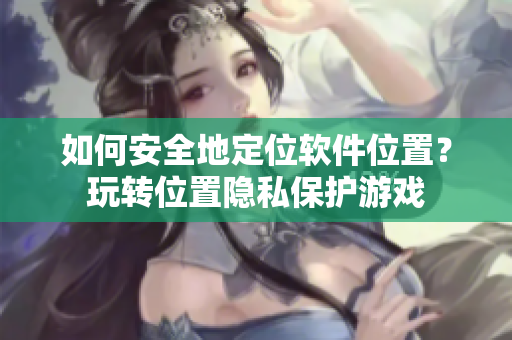 如何安全地定位軟件位置？玩轉(zhuǎn)位置隱私保護(hù)游戲
