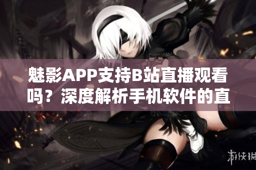 魅影APP支持B站直播觀看嗎？深度解析手機(jī)軟件的直播功能