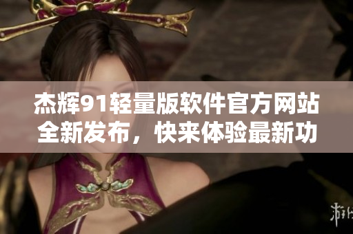杰輝91輕量版軟件官方網(wǎng)站全新發(fā)布，快來體驗最新功能特性!
