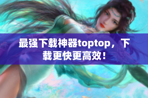 最強下載神器toptop，下載更快更高效！