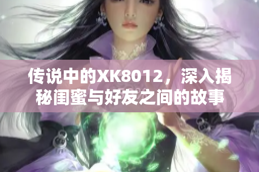 傳說中的XK8012，深入揭秘閨蜜與好友之間的故事