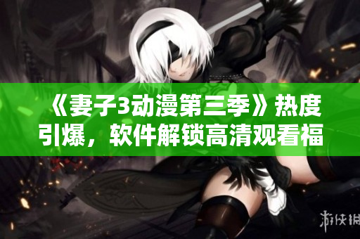 《妻子3動漫第三季》熱度引爆，軟件解鎖高清觀看福利等你來體驗(yàn)！