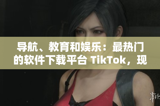 導(dǎo)航、教育和娛樂：最熱門的軟件下載平臺(tái) TikTok，現(xiàn)已上線國際版！