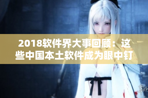 2018軟件界大事回顧：這些中國(guó)本土軟件成為眼中釘，成為爭(zhēng)議焦點(diǎn)