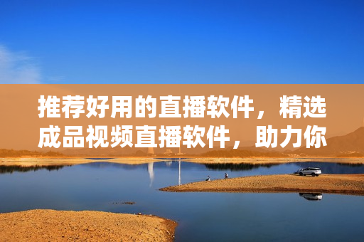 推薦好用的直播軟件，精選成品視頻直播軟件，助力你打造高質(zhì)量直播體驗(yàn)!