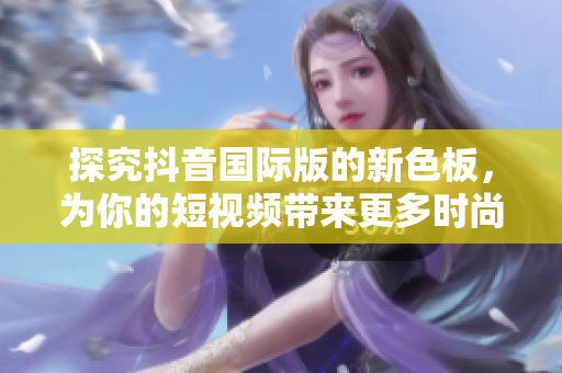 探究抖音國際版的新色板，為你的短視頻帶來更多時尚元素！
