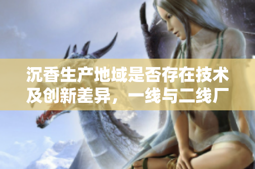 沉香生產(chǎn)地域是否存在技術(shù)及創(chuàng)新差異，一線與二線廠商有何不同？