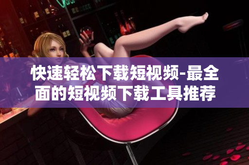 快速輕松下載短視頻-最全面的短視頻下載工具推薦