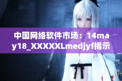 中國網(wǎng)絡(luò)軟件市場：14may18_XXXXXLmedjyf揭示行業(yè)發(fā)展趨勢