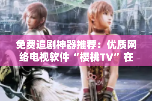免費追劇神器推薦：優(yōu)質(zhì)網(wǎng)絡電視軟件“櫻桃TV”在線觀看