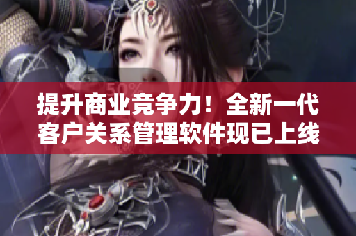 提升商業(yè)競爭力！全新一代客戶關系管理軟件現已上線