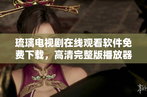 琉璃電視劇在線觀看軟件免費下載，高清完整版播放器推薦