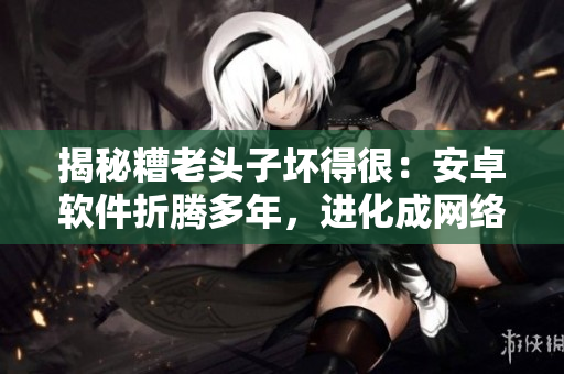 揭秘糟老頭子壞得很：安卓軟件折騰多年，進化成網(wǎng)絡(luò)神器的奇妙經(jīng)歷！
