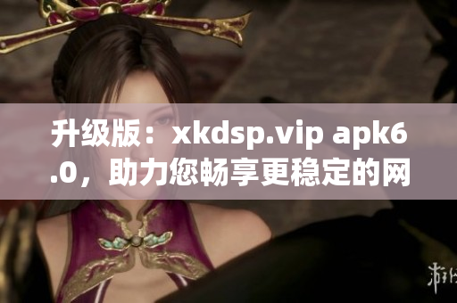 升級版：xkdsp.vip apk6.0，助力您暢享更穩(wěn)定的網(wǎng)絡(luò)體驗