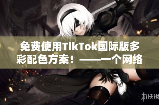 免費使用TikTok國際版多彩配色方案！——一個網(wǎng)絡軟件編輯的教程分享