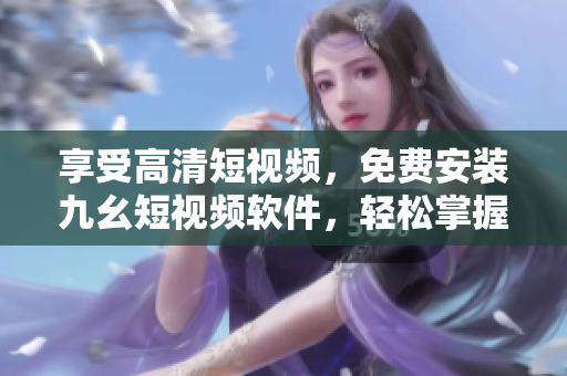 享受高清短視頻，免費安裝九幺短視頻軟件，輕松掌握創(chuàng)意編輯技巧！