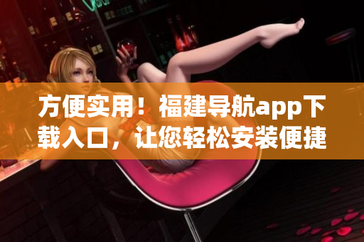 方便實用！福建導航app下載入口，讓您輕松安裝便捷導航軟件