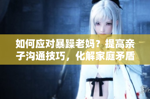 如何應對暴躁老媽？提高親子溝通技巧，化解家庭矛盾