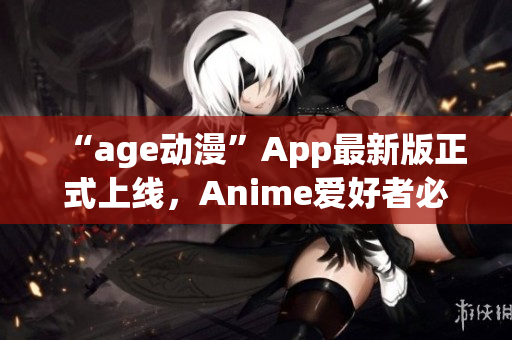 “age動(dòng)漫”App最新版正式上線，Anime愛(ài)好者必備！