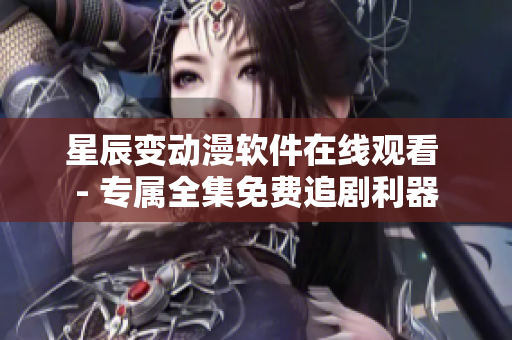 星辰變動漫軟件在線觀看 - 專屬全集免費追劇利器