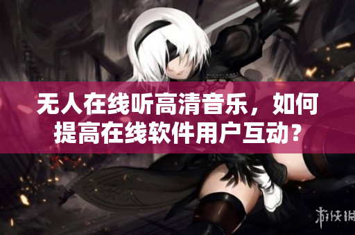 無人在線聽高清音樂，如何提高在線軟件用戶互動？