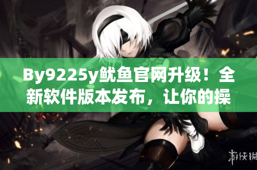 By9225y魷魚官網(wǎng)升級！全新軟件版本發(fā)布，讓你的操作更便捷！