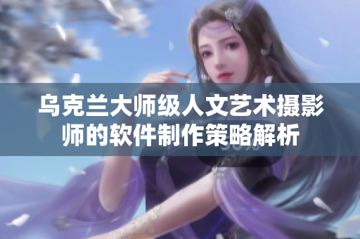 烏克蘭大師級(jí)人文藝術(shù)攝影師的軟件制作策略解析