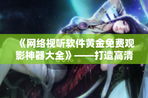《網(wǎng)絡(luò)視聽軟件黃金免費(fèi)觀影神器大全》——打造高清流暢電影享受