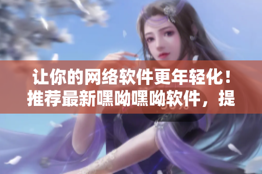 讓你的網(wǎng)絡(luò)軟件更年輕化！推薦最新嘿呦嘿呦軟件，提升用戶幸福感