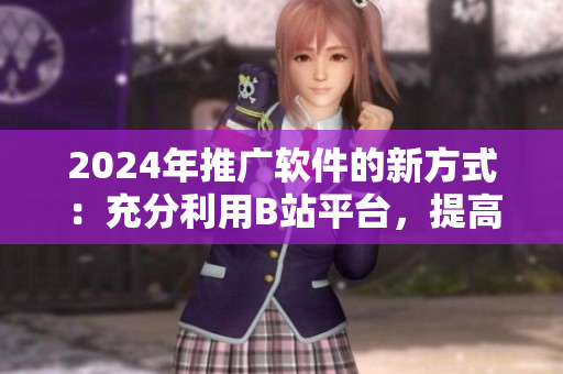 2024年推廣軟件的新方式：充分利用B站平臺，提高軟件用戶體驗！