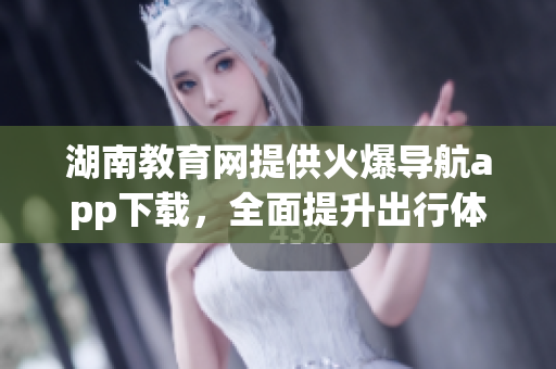 湖南教育網(wǎng)提供火爆導航app下載，全面提升出行體驗