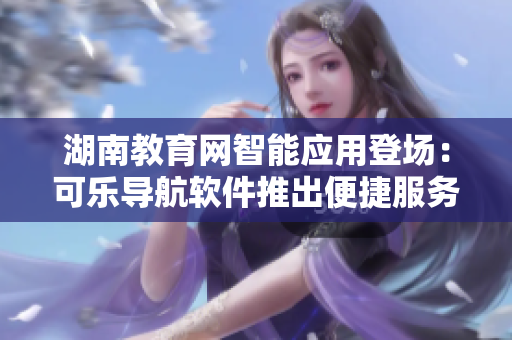 湖南教育網(wǎng)智能應(yīng)用登場：可樂導(dǎo)航軟件推出便捷服務(wù)