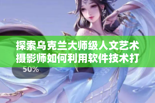 探索烏克蘭大師級人文藝術(shù)攝影師如何利用軟件技術(shù)打造視覺盛宴