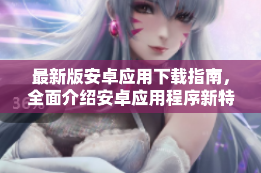 最新版安卓應(yīng)用下載指南，全面介紹安卓應(yīng)用程序新特性和下載方法