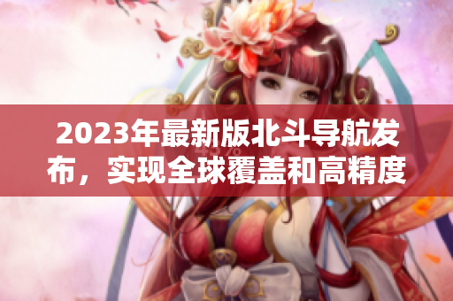 2023年最新版北斗導(dǎo)航發(fā)布，實(shí)現(xiàn)全球覆蓋和高精度定位