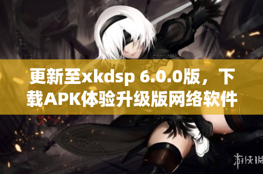 更新至xkdsp 6.0.0版，下載APK體驗升級版網(wǎng)絡(luò)軟件