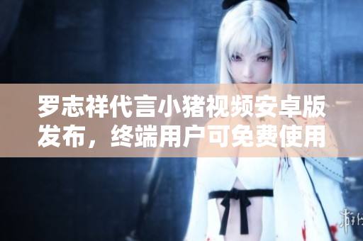 羅志祥代言小豬視頻安卓版發(fā)布，終端用戶可免費使用