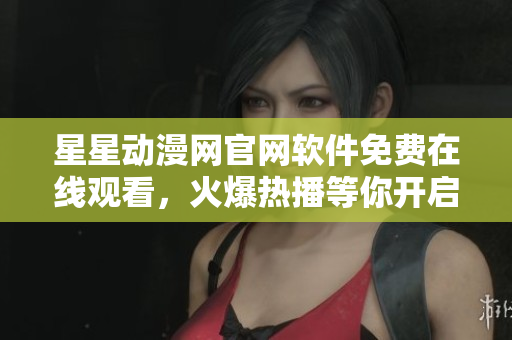 星星動(dòng)漫網(wǎng)官網(wǎng)軟件免費(fèi)在線觀看，火爆熱播等你開啟