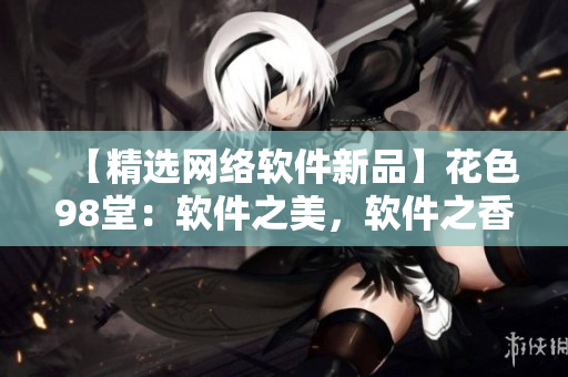 【精選網(wǎng)絡(luò)軟件新品】花色98堂：軟件之美，軟件之香，體驗(yàn)升級(jí)！