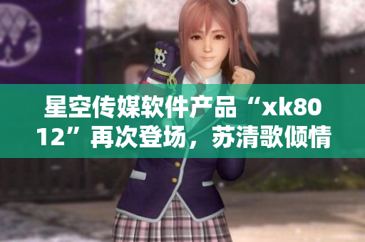 星空傳媒軟件產(chǎn)品“xk8012”再次登場，蘇清歌傾情打造