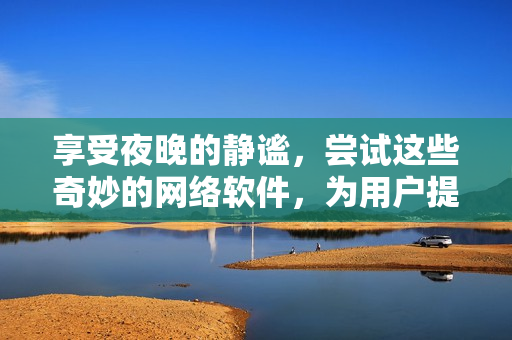 享受夜晚的靜謐，嘗試這些奇妙的網(wǎng)絡(luò)軟件，為用戶提供高品質(zhì)的體驗(yàn)