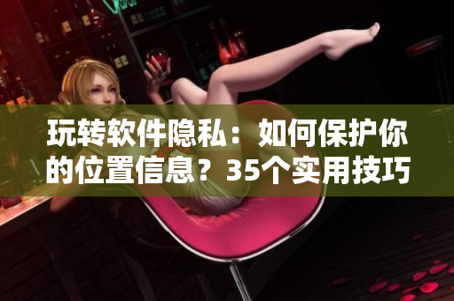 玩轉(zhuǎn)軟件隱私：如何保護(hù)你的位置信息？35個實(shí)用技巧告訴你！