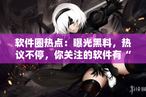 軟件圈熱點(diǎn)：曝光黑料，熱議不停，你關(guān)注的軟件有“內(nèi)幕”嗎？