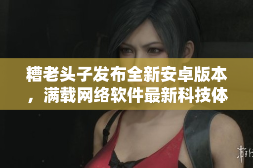 糟老頭子發(fā)布全新安卓版本，滿載網(wǎng)絡(luò)軟件最新科技體驗！