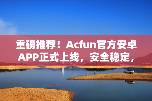 重磅推薦！Acfun官方安卓APP正式上線，安全穩(wěn)定，功能強(qiáng)大！
